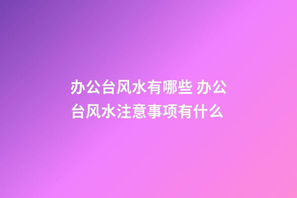 办公台风水有哪些 办公台风水注意事项有什么